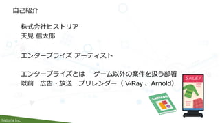historia Inc.
自己紹介
株式会社ヒストリア
天見 信太郎
エンタープライズ アーティスト
エンタープライズとは ゲーム以外の案件を扱う部署
以前 広告・放送 プリレンダー（ V-Ray 、Arnold）
 
