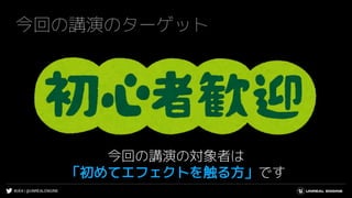 #UE4 | @UNREALENGINE
今回の講演のターゲット
今回の講演の対象者は
「初めてエフェクトを触る方」です
 