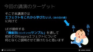 #UE4 | @UNREALENGINE
今回の講演のターゲット
そこで本講演では
エフェクトをこれから学びたい人（あの日の僕）
に向けて
UEが提供する
「機能別(コンテンツ)サンプル」を通して
初めてのNiagaraエフェクトについて
何となくご説明させて頂けたらと思います
 