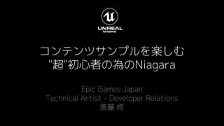 コンテンツサンプルを楽しむ
"超"初心者の為のNiagara
Epic Games Japan
Technical Artist - Developer Relations
斎藤 修
 