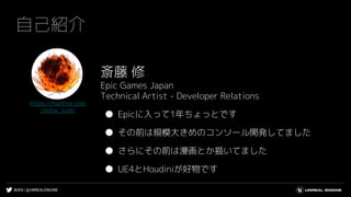#UE4 | @UNREALENGINE
自己紹介
斎藤 修
Epic Games Japan
Technical Artist - Developer Relations
● Epicに入って1年ちょっとです
● その前は規模大きめのコンソー...