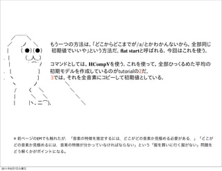   ／￣￣＼
  ／   _ノ  ＼    もう一つの方法は，「どこからどこまでが/a/とかわかんないから，全部同じ
  |    （ ●）（●）   初期値でいいや」という方法だ．ﬂat startと呼ばれる．今回はこれを使う．
 . |     （__人__）  
   |     ｀ ͡´ﾉ   コマンドとしては，HCompVを使う．これを使って，全部ひっくるめた平均の
 .  |         }    初期モデルを作成しているのがtutorialの2だ．
 .  ヽ        }    3では，それを全音素にコピーして初期値としている．
    ヽ     ノ        ＼
    /    く  ＼        ＼    
    |     ＼   ＼         ＼
     |    |ヽ、二͡)､          ＼




     ※ 前ページのEMでも触れたが，「音素の特徴を推定するには，どこがどの音素か見極める必要がある．」「どこが
     どの音素か見極めるには，音素の特徴が分かっていなければならない」という「服を買いに行く服がない」問題を
     どう解くかがポイントになる。



2011年6月7日火曜日
 