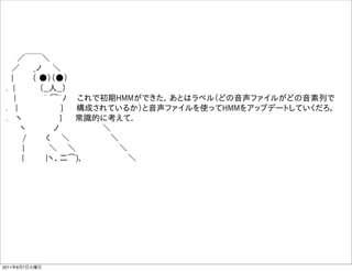   ／￣￣＼
  ／   _ノ  ＼    
  |    （ ●）（●）   
 . |     （__人__）  
   |     ｀ ͡´ﾉ  これで初期HMMができた．あとはラベル（どの音声ファイルがどの音素列で
 .  |         }   構成されているか）と音声ファイルを使ってHMMをアップデートしていくだろ，
 .  ヽ        }   常識的に考えて．
    ヽ     ノ        ＼
    /    く  ＼        ＼    
    |     ＼   ＼         ＼
     |    |ヽ、二͡)､          ＼




2011年6月7日火曜日
 