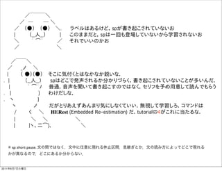       ／￣￣￣＼
      ／ ─    ─ ＼
     ／  （●）  （●）  ＼.   ラベルはあるけど，spが書き起こされていないお
     |    （__人__）    |   このままだと，spは一回も登場していないから学習されないお
     ＼    ｀ ͡´    ／  それでいいのかお
     ／              ＼

   ／￣￣＼
  ／   _ノ  ＼    
  |    （ ●）（●）  そこに気付くとはなかなか鋭いな． 
 . |     （__人__）   spはどこで発声されるか分かりづらく，書き起こされていないことが多いんだ．
   |     ｀ ͡´ﾉ  普通，音声を聞いて書き起こすのではなく，セリフを予め用意して読んでもらう
 .  |         }   わけだしな．
 .  ヽ        }   
    ヽ     ノ    だがとりあえずあんまり気にしなくていい．無視して学習しろ．コマンドは
    /    く  ＼  HERest (Embedded Re-estimation) だ．tutorialの4がこれに当たるな．  
    |     ＼   ＼         ＼
     |    |ヽ、二͡)､          ＼



   ※ sp: short pause. 文の間ではなく，文中に任意に現れる休止区間．息継ぎとか．文の読み方によってどこで現れる
   かが異なるので，どこにあるか分からない．


2011年6月7日火曜日
 