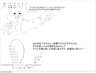   |王|  ┴ ソ  十/  | |   | | ＿丿
 ﾆ|ﾆ|ﾆ  二 王  /ﾚ､  ﾚ |  | | ＼   
 ノ ヽ   口 我  Ｖン   ノ  ･･   ）  いくらなんでもsilEをコピーしてspってのはひどいお
                      ヽ  それだったらそもそもspを作る必要がないお！
        ／  ＼  丿＼     `ｖ'͡ヽ／͡ヽ／      ,. ‐- .. _
       ／  （ ●）  （●）                  ／  __  ｀` ｰ- 、
     ／  ::::::͡（＿人__）͡ヽ               , ｨ／   ゝヽ￣ヽ ｰ- '
     |       |r┬-|   |            _ ／ { {ヽ、_   ヽ' ﾉ_,.〉  
     ＼        `ー'´  ／ｧー- ､＿ ... -‐ '    ヽヽ、 ｀＞､..ﾉ=┘
       ／j >-‐ ' ´／ /   /    ／   _ノ      ＼ `ｰ '!
   , -‐ 7´/{͡|  ／ _/   ｊ                  ＞‐'
  / / /／| 〉‐ｆ／ ＼'    !                ,  ' ´
 / ,' > .|/ ﾚ   ﾟﾉ    |           ,.. -‐ '"
/  {  ヽ |  〉  ／＿＿  ｔ     ,. -‐ ' ´
  |   ヽ| / ／  '   `  ヽ、  ／
  |   ｀!/／           ／



        ／￣￣＼ 
      ／       ＼       spを含めてそれらしい音響モデルができたんだ，
      |::::::        ｜      それを使ってspの場所をdetectして
     . |:::::::::::     ｜     ラベルを書き直して学習し直すだろ，常識的に考えて・・・
       |::::::::::::::    ｜          ....,:::´, .  
     .  |::::::::::::::    }          ....:::,,  ..
     .  ヽ::::::::::::::    }         ,）:::::::ノ .
        ヽ::::::::::  ノ        （:::::ソ: .
        /:::::::::::: く         ,ふ´..
-̶̶̶̶̶|:::::::::::::::: ＼ -̶,̶̶ノ::ノ̶̶  
         |:::::::::::::::|ヽ、二͡)━~~'´
2011年6月7日火曜日
 