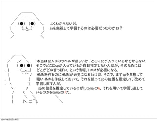       ／￣￣￣＼
      ／ ─    ─ ＼
     ／  （●）  （●）  ＼.   よくわからないお．
     |    （__人__）    |   spを無視して学習するのは必要だったのかお？
     ＼    ｀ ͡´    ／  
     ／              ＼




     ／￣￣＼
   ／   _ノ  ＼    本当はsp入りのラベルが欲しいが，どこにspが入っているか分からない．
   |    （ ●）（●）  そこでどこにspが入っているか自動推定したいんだが，そのためには
  . |     （__人__）  どこがどの音っぽい，という情報，HMMが必要になる．
    |     ｀ ͡´ﾉ  HMMを作るのにHMMが必要になるわけだ．そこで，まずspを無視して
  .  |         }   粗いHMMを作成しておいて，それを使ってspの位置を推定して，改めて
  .  ヽ        }   学習し直すんだ．
     ヽ     ノ    spの位置を推定しているのがtutorialの6，それを用いて学習し直して
     /    く  ＼ いるのがtutorialの7だ．
     |     ＼   ＼         ＼
      |    |ヽ、二͡)､          ＼



2011年6月7日火曜日
 
