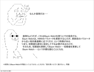      ＿＿＿_
           ／      ＼ （ ;;;;(
          ／  ＿ノ  ヽ__＼) ;;;;)
        ／    （─）  （─ /;;／
        |       （__人__） l;;,´  なんか面倒だお・・・
        /      ∩ ノ)━・'／  
        (   ＼ ／ ＿ノ´.|  |
        .＼  "  ／＿＿|  |
          ＼ ／＿＿＿ ／

     ／￣￣＼
   ／   _ノ  ＼   
   |    （ ●）（●）   面倒なようだが，これはBaum-Welchを使う上での宿命だな．
  . |     （__人__）   Baum-Welchは，HMMのパラメータを更新するんだが，更新前のパラメータ
    |     ｀ ͡´ﾉ  から近い局所最適解に近づくだけ，という特徴がある．
  .  |         }   つまり，初期値を適切に設定してやる必要があるわけだ．
  .  ヽ        }    そのため，初期値を更新してBaum-Welch・・・初期値を更新して
     ヽ     ノ    Baum-Welch・・・という手順を踏むことになる．
     /    く  ＼       
     |     ＼   ＼         ＼
      |    |ヽ、二͡)､          ＼


   ※実際にはBaum-Welchの問題というよりはもっと大きな「服を買いに行く服がない」問題


2011年6月7日火曜日
 