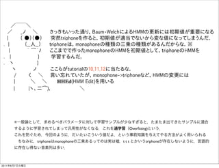   ／￣￣＼
  ／   _ノ  ＼    さっきもいった通り，Baum-WelchによるHMMの更新には初期値が重要になる
  |    （ ●）（●）   突然triphoneを作ると，初期値が適当でないから変な値になってしまうんだ．
 . |     （__人__）   triphoneは，monophoneの種類の三乗の種類があるんだからな．※
   |     ｀ ͡´ﾉ   ここまでで作ったmonophoneのHMMを初期値として，triphoneのHMMを
 .  |         }    学習するんだ．
 .  ヽ        }    
    ヽ     ノ    ここらがtutorialの10,11,12に当たるな．
    /    く  ＼  言い忘れていたが，monophone->triphoneなど，HMMの変更には
    |     ＼   ＼    HHEd(HMM Edit)を用いる
     |    |ヽ、二͡)､          ＼




      ※一般論として，求めるべきパラメータに対して学習サンプルが少なすぎると，たまたま出てきたサンプルに適合
      するように学習されてしまって汎用性がなくなる．これを過学習（Overﬁtting)という．
      これを防ぐため，今回のように，だいたいこういう値だよ，という事前知識を与えてやる方法がよく用いられる
       ちなみに，triphoneはmonophoneの三乗あるってのは実は嘘．t t t とかいうtriphoneが存在しないように，言語的
      に存在し得ない音素列は多い．



2011年6月7日火曜日
 