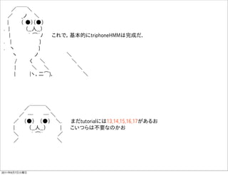   ／￣￣＼
  ／   _ノ  ＼    
  |    （ ●）（●）   
 . |     （__人__）  
   |     ｀ ͡´ﾉ   これで，基本的にtriphoneHMMは完成だ．
 .  |         }    
 .  ヽ        }    
    ヽ     ノ        ＼
    /    く  ＼        ＼    
    |     ＼   ＼         ＼
     |    |ヽ、二͡)､          ＼




       ／￣￣￣＼
     ／ ─    ─ ＼
    ／  （●）  （●）  ＼.   まだtutorialには13,14,15,16,17があるお
    |    （__人__）    |   こいつらは不要なのかお
    ＼    ｀ ͡´    ／  
    ／              ＼




2011年6月7日火曜日
 