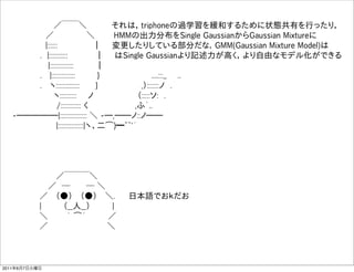                   
           ／￣￣＼     それは，triphoneの過学習を緩和するために状態共有を行ったり，
         ／       ＼    HMMの出力分布をSingle GaussianからGaussian Mixtureに
         |::::::        ｜  変更したりしている部分だな．GMM(Gaussian Mixture Model)は
        . |:::::::::::     ｜  はSingle Gaussianより記述力が高く，より自由なモデル化ができる
          |::::::::::::::    ｜ 
        .  |::::::::::::::    }          ....:::,,  ..
        .  ヽ::::::::::::::    }         ,）:::::::ノ .
           ヽ::::::::::  ノ        （:::::ソ: .
           /:::::::::::: く         ,ふ´..
   -̶̶̶̶̶|:::::::::::::::: ＼ -̶,̶̶ノ::ノ̶̶  
            |:::::::::::::::|ヽ、二͡)━~~'´




             ／￣￣￣＼
           ／ ─    ─ ＼
          ／  （●）  （●）  ＼.   日本語でおｋだお
          |    （__人__）    |  
          ＼    ｀ ͡´    ／  
          ／              ＼



2011年6月7日火曜日
 