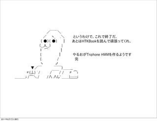                ／￣￣＼
                   ／  ヽ_  .＼    というわけで，これで終了だ．
                  （ ●）（ ●）  ｜   あとはHTKBookを読んで頑張ってくれ．
                  （__人__）      |    
                  ｌ｀ ͡´    ｜    
                  {         ｜     やるおがTriphone HMMを作るようです
                  {       /       完
                  ヽ     ノ
              ▼／￣     ￣￣）＿＿__
            〃(⊥) ´/    /￣￣/ /   〃 ͡i
        ＿＿＿i /͡＼./   /∧ ∧し' ＿＿|;;;;;;;;;;i




2011年6月7日火曜日
 