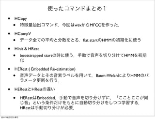 使ったコマンドまとめ１
    •    HCopy
        •      特徴量抽出コマンド．今回はwavからMFCCを作った．

    •    HCompV
        •      データ全ての平均と分散をとる．ﬂat startのHMMの初期化に使う

    •    HInit & HRest
        •      bootstrapped startの時に使う．手動で音声を切り分けてHMMを初期
               化

    •    HERest ( Embedded Re-estimation)
        •      音声データとその音素ラベルを用いて，Baum-WelchによりHMMのパ
               ラメータ更新を行う．

    •    HERestとHRestの違い

        •      HERestはEmbedded．手動で音声を切り分けずに，「こことここが同
               じ音」という条件だけをもとに自動切り分けをしつつ学習する．
               HRestは手動切り分けが必要．

2011年6月7日火曜日
 