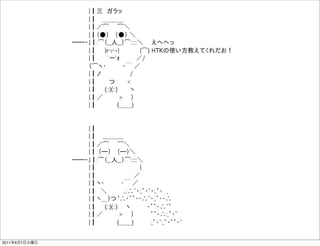     |┃三 ガラッ
                   |┃  ＿＿＿_
                   |┃／͡  ͡＼
                   |┃（●）  （●） ＼
               ̶̶‐.|┃:͡（__人__）͡:::::＼   えへへっ
                   |┃  |r┬-|     |͡) HTKの使い方教えてくれだお！
                   |┃   `ー'ｫ     ／/
                   （͡ヽ・    ・￣ ／
                   |┃ノ       /
                   |┃   つ   <
                   |┃  (::)(::)   ヽ
                   |┃／    >  ）
                   |┃     (＿＿)


                   |┃
                   |┃  ＿＿＿_
                   |┃／͡  ͡＼
                   |┃ （̶）  （̶）＼
               ̶̶‐.|┃:͡（__人__）͡:::::＼
                   |┃           |
                   |┃          ／
                   |┃ヽ・    ・￣ ／
                   |┃ ＼    ,.:∴~・:,゜・~・:,゜・ ,
                   |┃ヽ＿）つ ∴・゜゜・・∴~・:,゜・・∴
                   |┃  (::)(::)  ヽ    ・゜゜・∴~゜
                   |┃／    >  ）    ゜゜・∴:,゜・~
                   |┃     (＿＿)    :,゜・~:,゜・゜゜・~


2011年6月7日火曜日
 