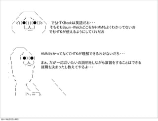       ＿＿＿_
         ／      ＼
       ／  _ノ  ヽ､_  ＼
      ／ oﾟ(（●）) (（●）)ﾟo ＼  でもHTKBookは英語だお・・・
      |     （__人__）    |  そもそもBaum-WelchどころかHMMもよくわかってないお   
      ＼     ｀ ͡´     ／  でもHTKが使えるようにしてくれだお



      ／￣￣＼
     ／   _ノ  ＼    HMMわかってなくてHTKが理解できるわけないだろ・・・
     |    （ ●）（●）   
    . |     （__人__）   まぁ，だが一応だいたいの説明をしながら演習をすることはできる
      |     ｀ ͡´ﾉ   就職も決まったし教えてやるよ・・・
    .  |         }
    .  ヽ        }
       ヽ     ノ        ＼
       /    く  ＼        ＼    
       |     ＼   ＼         ＼
        |    |ヽ、二͡)､          ＼




2011年6月7日火曜日
 