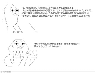   ／￣￣＼
   ／   _ノ  ＼    で，/a/のHMM，/i/のHMM...を作成してやる必要がある．
   |    （ ●）（●）   そこで用いられるHMMの学習アルゴリズムがBaum-Welchアルゴリズムだ．
  . |     （__人__）   これも詳細は説明しないが，このアルゴリズムはHMMを0から作ることは
    |     ｀ ͡´ﾉ   できない．既にあるHMMのパラメータをアップデートし改良することだけだ．
  .  |         }    
  .  ヽ        }    
     ヽ     ノ        ＼
     /    く  ＼        ＼    
     |     ＼   ＼         ＼
      |    |ヽ、二͡)､          ＼

            ＿＿＿_
         ／ ノ  ＼＼
        ／ （●）  (●）＼     HMMの作成にHMMが必要とか，意味不明だお・・・
      ／ ∪  （__人__）  ＼    頭がおかしくなったのかお・・・
      |      ｀ ͡´    |
       ＼ /͡)͡)͡)   ／/͡)͡)͡)
      ノ  | / / /   (͡) / / / /
    ／´    | :::::::::::(͡)  ゝ  :::::::::::/
   |    ｌ  |     ノ  /  ）  /
   ヽ    ヽ_ヽ    /'   /    ／
    ヽ ＿＿     ／   /   ／

2011年6月7日火曜日
 