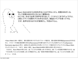   ／￣￣＼
  ／   _ノ  ＼    Baum-Welchは0からHMMを作ることはできないから，初期HMMがいる．
  |    （ ●）（●）   そして初期HMMの作り方には二種類ある．
 . |     （__人__）   ひとつは，自分で必死で音声を切り出して，ここからここまでが/a/ですよ，
   |     ｀ ͡´ﾉ   と教えてやって初期モデルを作る方法だ．HInitコマンドを使ってやる．
 .  |         }    だが，音声を切り出すのが面倒だし，今回はやらん．
 .  ヽ        }    
    ヽ     ノ        ＼
    /    く  ＼        ＼    
    |     ＼   ＼         ＼
     |    |ヽ、二͡)､          ＼



      ※ Baum-WelchとEM: 一般的に，隠れ変数を持つモデルのパラメータ推定を，隠れ変数の期待値(Expectation)を求める
      のと，パラメータの最尤推定解を求める(Maximization)のを繰り返すアルゴリズムをEMアルゴリズム(Expectation
      Maximization algorithm)と呼ぶ．HMMに対しEMの考え方を用いてパラメータ推定を行うアルゴリズムをBaum-Welch
      アルゴリズムという．つまり，EMは一般名，Baum-WelchはHMMに固有な名前と考えればよい．
       ちなみに，Baum-Welchの考え方は，(E)「どこがどの音素っぽいか求める」(M)「じゃあ音素の特徴がわかる」(E)
      「それを用いてどこがどの音素っぽいか再推定する」(M)「音素の特徴を再推定する」(E)「どこがどの音素っぽい
      か（ｒｙ となる．

2011年6月7日火曜日
 