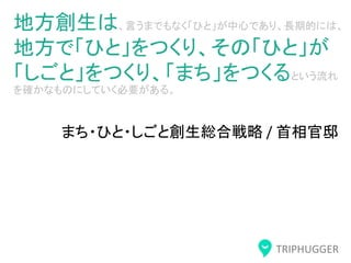 TRIPHUGGER
地方創生は、言うまでもなく「ひと」が中心であり、長期的には、
地方で「ひと」をつくり、その「ひと」が
「しごと」をつくり、「まち」をつくるという流れ
を確かなものにしていく必要がある。
まち・ひと・しごと創生総合戦略 / 首相官邸
 