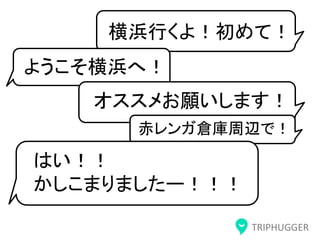 TRIPHUGGER
横浜行くよ！初めて！
ようこそ横浜へ！
オススメお願いします！
赤レンガ倉庫周辺で！
はい！！
かしこまりましたー！！！
 