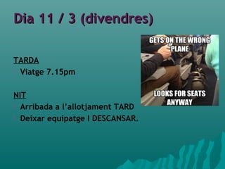Dia 11 / 3 (divendres)Dia 11 / 3 (divendres)
TARDA
 Viatge 7.15pm
NIT
 Arribada a l’allotjament TARD
 Deixar equipatge I DESCANSAR.
 