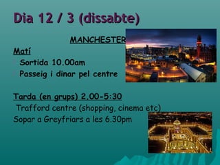 Dia 12 / 3 (dissabte)Dia 12 / 3 (dissabte)
MANCHESTER
Matí
 Sortida 10.00am
 Passeig i dinar pel centre
Tarda (en grups) 2.00-5:30
Trafford centre (shopping, cinema etc)
Sopar a Greyfriars a les 6.30pm
 
