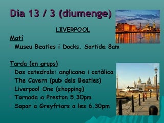 Dia 13 / 3 (diumenge)Dia 13 / 3 (diumenge)
LIVERPOOL
Matí
 Museu Beatles i Docks. Sortida 8am
Tarda (en grups)
 Dos catedrals: anglicana i catòlica
 The Cavern (pub dels Beatles)
 Liverpool One (shopping)
 Tornada a Preston 5.30pm
 Sopar a Greyfriars a les 6.30pm
 