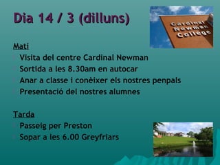 Dia 14 / 3 (dilluns)Dia 14 / 3 (dilluns)
Matí
 Visita del centre Cardinal Newman
 Sortida a les 8.30am en autocar
 Anar a classe i conèixer els nostres penpals
 Presentació del nostres alumnes
Tarda
 Passeig per Preston
 Sopar a les 6.00 Greyfriars
 