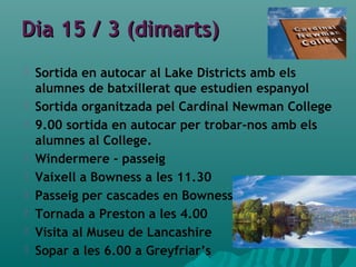 Dia 15 / 3 (dimarts)Dia 15 / 3 (dimarts)
 Sortida en autocar al Lake Districts amb els
alumnes de batxillerat que estudien espanyol
 Sortida organitzada pel Cardinal Newman College
 9.00 sortida en autocar per trobar-nos amb els
alumnes al College.
 Windermere - passeig
 Vaixell a Bowness a les 11.30
 Passeig per cascades en Bowness
 Tornada a Preston a les 4.00
 Visita al Museu de Lancashire
 Sopar a les 6.00 a Greyfriar’s
 
