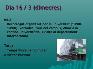 Dia 16 / 3 (dimecres)Dia 16 / 3 (dimecres)
Matí
 Recorregut organitzat per la universitat (10:00-
14:00): xerrades, tour del campus, dinar a la
cantina universitària, i visita al departament
internacional
Tarda
 Temps lliure per comprar
o visitar Preston
 