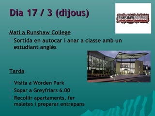 Dia 17 / 3 (dijous)Dia 17 / 3 (dijous)
Matí a Runshaw College
 Sortida en autocar i anar a classe amb un
estudiant anglès
Tarda
 Visita a Worden Park
 Sopar a Greyfriars 6.00
 Recollir apartaments, fer
maletes i preparar entrepans
 