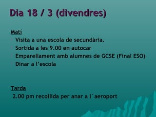 Dia 18 / 3 (divendres)Dia 18 / 3 (divendres)
Matí
 Visita a una escola de secundària.
 Sortida a les 9.00 en autocar
 Emparellament amb alumnes de GCSE (Final ESO)
 Dinar a l’escola
Tarda
2.00 pm recollida per anar a l´aeroport
 