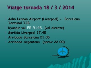 Viatge tornada 18 / 3 / 2014Viatge tornada 18 / 3 / 2014
 John Lennon Airport (Liverpool) - Barcelona
Terminal T2B
 Ryanair vol FR 9146 (vol directe)
 Sortida Liverpool 17.45
 Arribada Barcelona 21.05
 Arribada Argentona (aprox 22.00)
 
