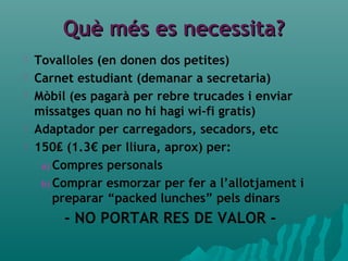 Què més es necessita?Què més es necessita?
 Tovalloles (en donen dos petites)
 Carnet estudiant (demanar a secretaria)
 Mòbil (es pagarà per rebre trucades i enviar
missatges quan no hi hagi wi-fi gratis)
 Adaptador per carregadors, secadors, etc
 150₤ (1.3€ per lliura, aprox) per:
a) Compres personals
b) Comprar esmorzar per fer a l’allotjament i
preparar “packed lunches” pels dinars
- NO PORTAR RES DE VALOR -
 