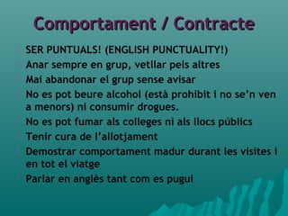Comportament / ContracteComportament / Contracte
 SER PUNTUALS! (ENGLISH PUNCTUALITY!)
 Anar sempre en grup, vetllar pels altres
 Mai abandonar el grup sense avisar
 No es pot beure alcohol (està prohibit i no se’n ven
a menors) ni consumir drogues.
 No es pot fumar als colleges ni als llocs públics
 Tenir cura de l’allotjament
 Demostrar comportament madur durant les visites i
en tot el viatge
 Parlar en anglès tant com es pugui
 