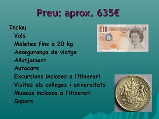 PreuPreu: aprox. 635€: aprox. 635€
Inclou
 Vols
 Maletes fins a 20 kg
 Assegurança de viatge
 Allotjament
 Autocars
 Excursions incloses a l’itinerari
 Visites als colleges i universitats
 Museus inclosos a l’itinerari
 Sopars
 