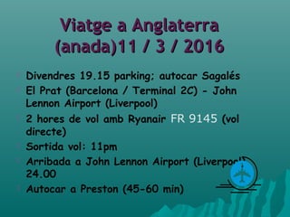 Viatge a AnglaterraViatge a Anglaterra
(anada)11 / 3 / 2016(anada)11 / 3 / 2016
 Divendres 19.15 parking; autocar Sagalés
 El Prat (Barcelona / Terminal 2C) - John
Lennon Airport (Liverpool)
 2 hores de vol amb Ryanair FR 9145 (vol
directe)
 Sortida vol: 11pm
 Arribada a John Lennon Airport (Liverpool)
24.00
 Autocar a Preston (45-60 min)
 