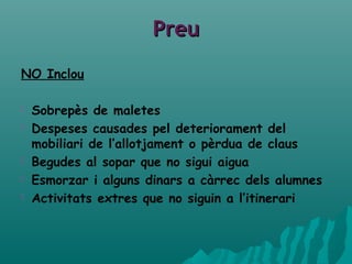 PreuPreu
NO Inclou
 Sobrepès de maletes
 Despeses causades pel deteriorament del
mobiliari de l’allotjament o pèrdua de claus
 Begudes al sopar que no sigui aigua
 Esmorzar i alguns dinars a càrrec dels alumnes
 Activitats extres que no siguin a l’itinerari
 