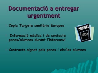 Documentació a entregarDocumentació a entregar
urgentmenturgentment
 Copia Targeta sanitària Europea
 Informació mèdica i de contacte
pares/alumnes durant l’intercanvi
 Contracte signat pels pares i els/les alumnes
 