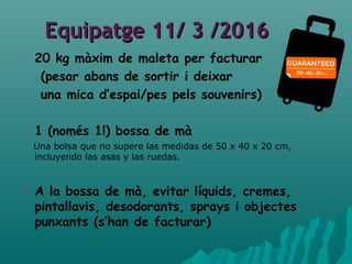 Equipatge 11/ 3 /2016Equipatge 11/ 3 /2016
 20 kg màxim de maleta per facturar
(pesar abans de sortir i deixar
una mica d’espai/pes pels souvenirs)
 1 (només 1!) bossa de mà
Una bolsa que no supere las medidas de 50 x 40 x 20 cm,
incluyendo las asas y las ruedas.
 A la bossa de mà, evitar líquids, cremes,
pintallavis, desodorants, sprays i objectes
punxants (s’han de facturar)
 