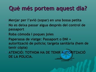 Què més portem aquest dia?Què més portem aquest dia?
 Menjar per l’avió (sopar) en una bossa petita
 No es deixa passar aigua després del control de
passaport
 Roba còmoda i poques joies
 Paperassa de viatge: Passaport o DNI +
autorització de policia; targeta sanitària (hem de
tenir còpia)
 ATENCIÓ: TOTHOM HA DE TENIR AUTORITZACIÓ
DE LA POLICIA.
 