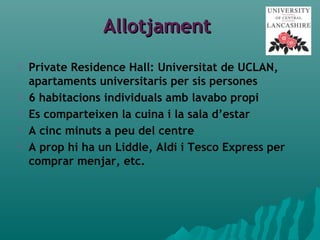 AllotjamentAllotjament
 Private Residence Hall: Universitat de UCLAN,
apartaments universitaris per sis persones
 6 habitacions individuals amb lavabo propi
 Es comparteixen la cuina i la sala d’estar
 A cinc minuts a peu del centre
 A prop hi ha un Liddle, Aldi i Tesco Express per
comprar menjar, etc.
 