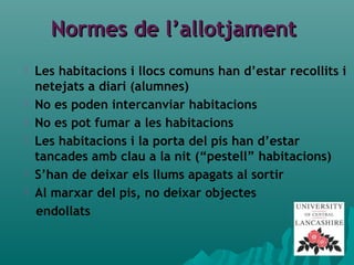 Normes de l’allotjamentNormes de l’allotjament
 Les habitacions i llocs comuns han d’estar recollits i
netejats a diari (alumnes)
 No es poden intercanviar habitacions
 No es pot fumar a les habitacions
 Les habitacions i la porta del pis han d’estar
tancades amb clau a la nit (“pestell” habitacions)
 S’han de deixar els llums apagats al sortir
 Al marxar del pis, no deixar objectes
endollats
 