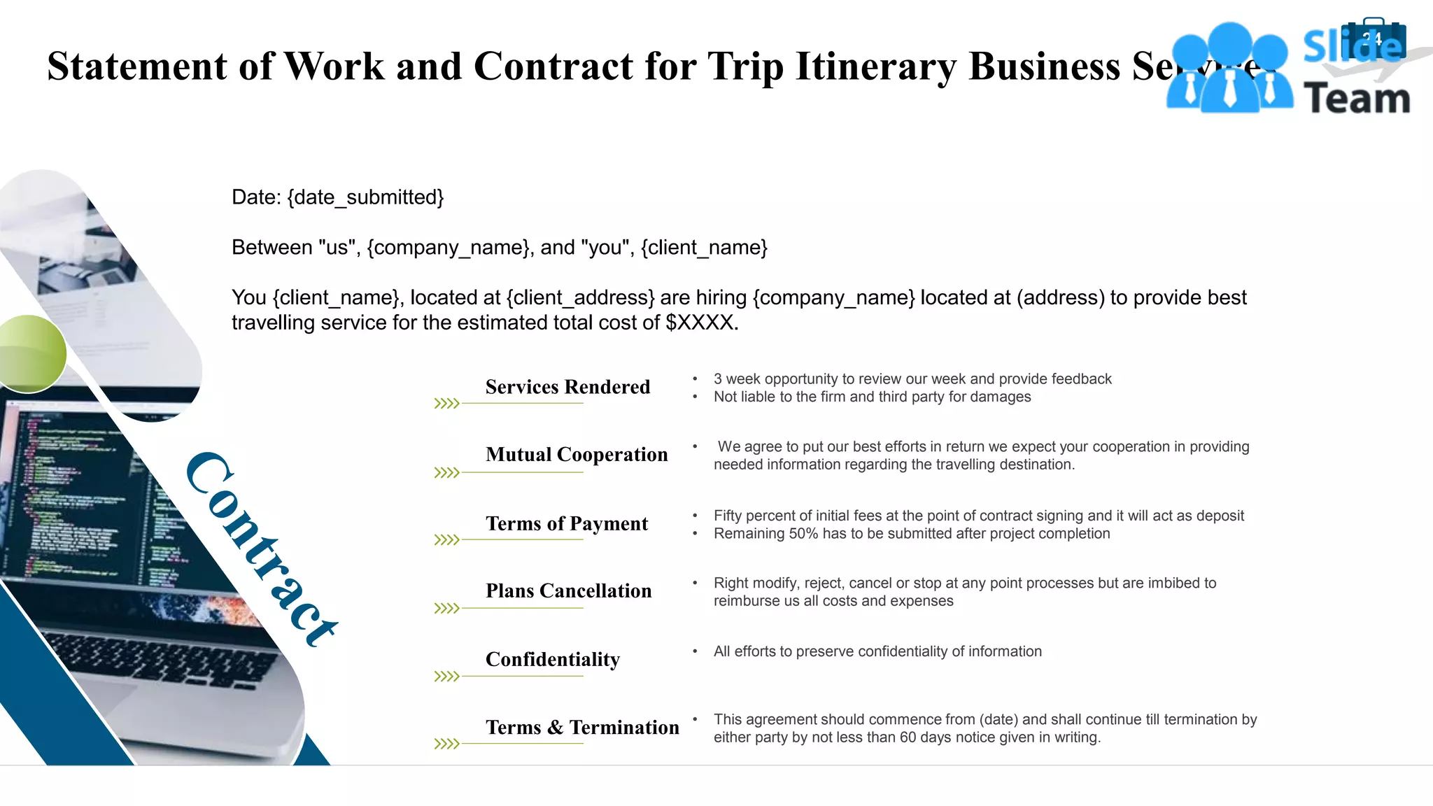 24
Statement of Work and Contract for Trip Itinerary Business Services
Date: {date_submitted}
Between "us", {company_name}, and "you", {client_name}
You {client_name}, located at {client_address} are hiring {company_name} located at (address) to provide best
travelling service for the estimated total cost of $XXXX.
Services Rendered • 3 week opportunity to review our week and provide feedback
• Not liable to the firm and third party for damages
Mutual Cooperation • We agree to put our best efforts in return we expect your cooperation in providing
needed information regarding the travelling destination.
Terms of Payment • Fifty percent of initial fees at the point of contract signing and it will act as deposit
• Remaining 50% has to be submitted after project completion
Plans Cancellation • Right modify, reject, cancel or stop at any point processes but are imbibed to
reimburse us all costs and expenses
Confidentiality • All efforts to preserve confidentiality of information
Terms & Termination • This agreement should commence from (date) and shall continue till termination by
either party by not less than 60 days notice given in writing.
 