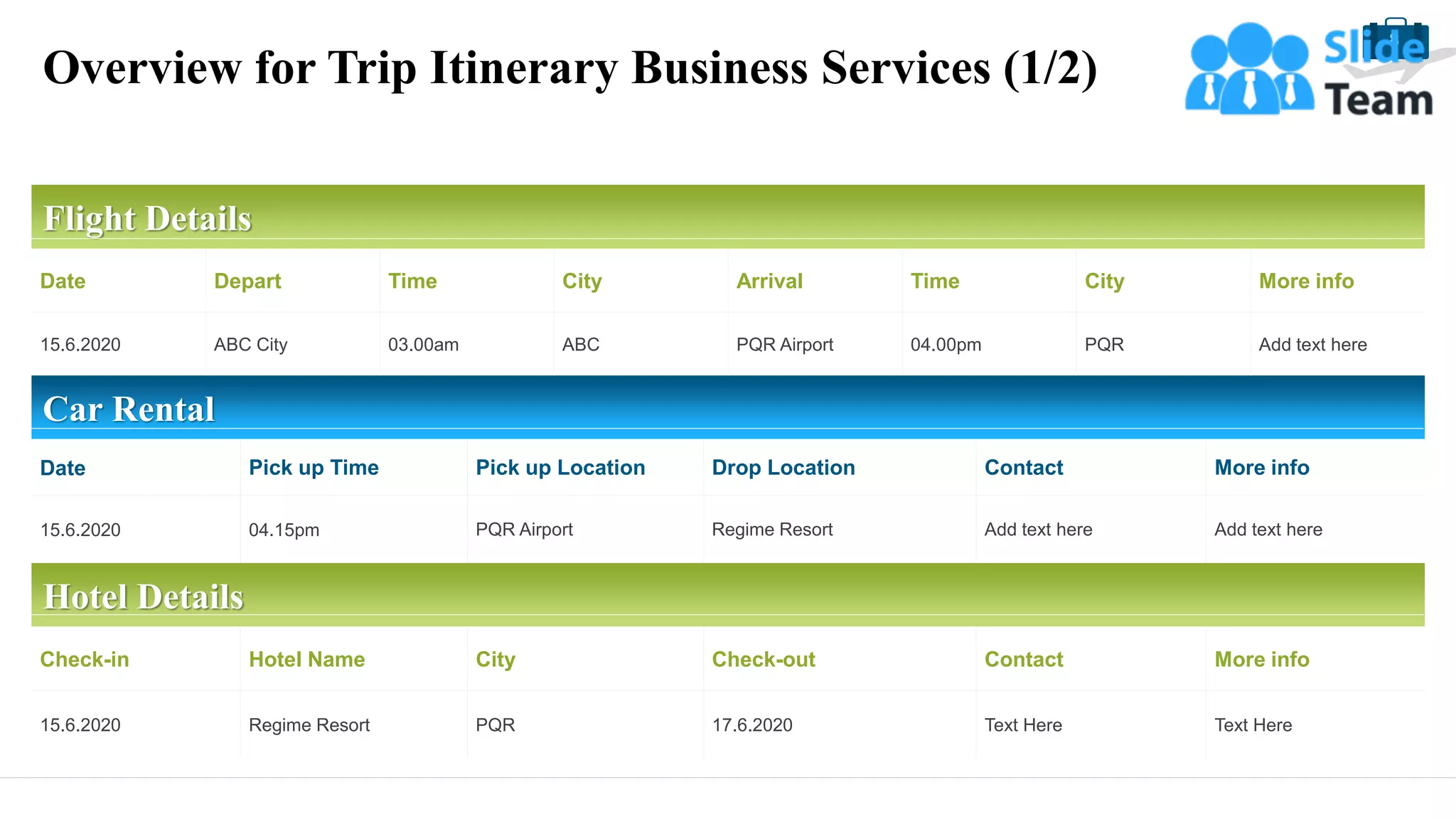 Overview for Trip Itinerary Business Services (1/2)
8
Flight Details
Date Depart Time City Arrival Time City More info
15.6.2020 ABC City 03.00am ABC PQR Airport 04.00pm PQR Add text here
Car Rental
Date Pick up Time Pick up Location Drop Location Contact More info
15.6.2020 04.15pm PQR Airport Regime Resort Add text here Add text here
Hotel Details
Check-in Hotel Name City Check-out Contact More info
15.6.2020 Regime Resort PQR 17.6.2020 Text Here Text Here
 