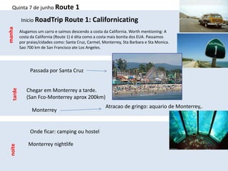 Quinta 7 de junho Route 1

           Inicio RoadTrip Route 1: Californicating
manha


           Alugamos um carro e saimos descendo a costa da California. Worth mentioning: A
           costa da California (Route 1) é dita como a costa mais bonita dos EUA. Passamos
           por praias/cidades como: Santa Cruz, Carmel, Monterrey, Sta Barbara e Sta Monica.
           Sao 700 km de San Francisco ate Los Angeles.




                Passada por Santa Cruz


              Chegar em Monterrey a tarde.
   tarde




              (San Fco-Monterrey aprox 200km)
                                                         Atracao de gringo: aquario de Monterrey,.
                 Monterrey


                Onde ficar: camping ou hostel

               Monterrey nightlife
 noite
 