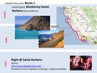 Sabado 9 de junho: Route 1
           Roadtripping: Monterrey-Santa
           Barbara (Aprox 400 km)
manha




                                                    Route 1
   tarde




           Night @ Santa Barbara:
 noite




           Opcao:
           http://www.sbpubcrawls.com/
           30 dolares inclui 4 baladas (crawling) + algumas bebidas.
 