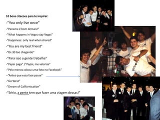 10 boas citacoes para te inspirar:

-“You only live once”
-“Panama é bom demais!”
-“What happens in Vegas stay Vegas”
-“Happiness: only real when shared”
-“You are my best friend”
-“Os 30 tao chegando”
-“Para isso a gente trabalha”
-“Papai paga” /”Papai, me valorize”
-“Pelo menos coloca uma foto no Facebook”
--”Antes que essa fase passe”
-“Go West”
-“Dream of Californication”
-“Sério, a gente tem que fazer uma viagem dessas!”
 