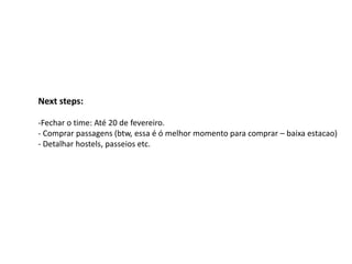 Next steps:

-Fechar o time: Até 20 de fevereiro.
- Comprar passagens (btw, essa é ó melhor momento para comprar – baixa estacao)
- Detalhar hostels, passeios etc.
 
