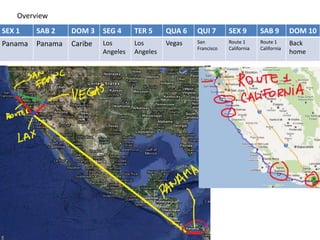 Overview
SEX 1    SAB 2    DOM 3    SEG 4     TER 5     QUA 6   QUI 7       SEX 9        SAB 9        DOM 10
Panama   Panama   Caribe   Los       Los       Vegas   San         Route 1      Route 1      Back
                                                       Francisco   California   California
                           Angeles   Angeles                                                 home
 