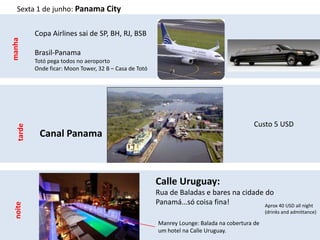 Sexta 1 de junho: Panama City


           Copa Airlines sai de SP, BH, RJ, BSB
manha



           Brasil-Panama
           Totó pega todos no aeroporto
           Onde ficar: Moon Tower, 32 B – Casa de Totó




                                                                                            Custo 5 USD
   tarde




            Canal Panama



                                                         Calle Uruguay:
                                                         Rua de Baladas e bares na cidade do
                                                         Panamá…só coisa fina!
 noite




                                                                                          Aprox 40 USD all night
                                                                                                 (drinks and admittance)

                                                         Manrey Lounge: Balada na cobertura de
                                                         um hotel na Calle Uruguay.
 