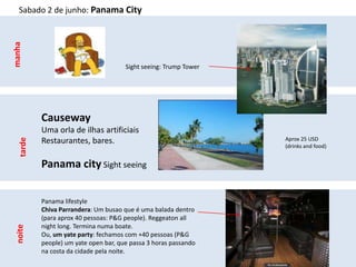 Sabado 2 de junho: Panama City
manha




                                       Sight seeing: Trump Tower




           Causeway
           Uma orla de ilhas artificiais
           Restaurantes, bares.                                    Aprox 25 USD
   tarde




                                                                   (drinks and food)


           Panama city Sight seeing


           Panama lifestyle
           Chiva Parrandera: Um busao que é uma balada dentro
           (para aprox 40 pessoas: P&G people). Reggeaton all
           night long. Termina numa boate.
 noite




           Ou, um yate party: fechamos com +40 pessoas (P&G
           people) um yate open bar, que passa 3 horas passando
           na costa da cidade pela noite.
 